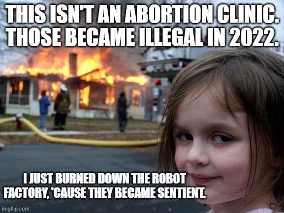The furure is now. |  THIS ISN'T AN ABORTION CLINIC.
THOSE BECAME ILLEGAL IN 2022. I JUST BURNED DOWN THE ROBOT FACTORY, 'CAUSE THEY BECAME SENTIENT. | image tagged in memes,disaster girl,abortion,clinic,future,robots | made w/ Imgflip meme maker