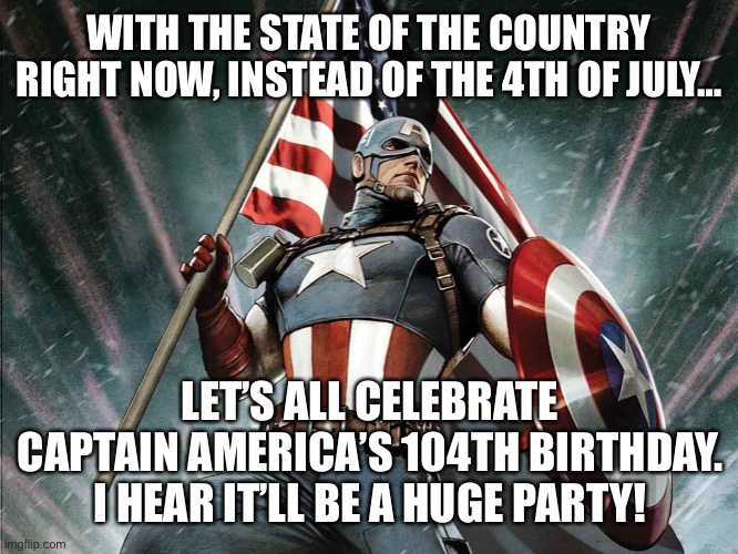 No 4th… Cap! | WITH THE STATE OF THE COUNTRY RIGHT NOW, INSTEAD OF THE 4TH OF JULY…; LET’S ALL CELEBRATE CAPTAIN AMERICA’S 104TH BIRTHDAY. I HEAR IT’LL BE A HUGE PARTY! | image tagged in captain america flag shield | made w/ Imgflip meme maker