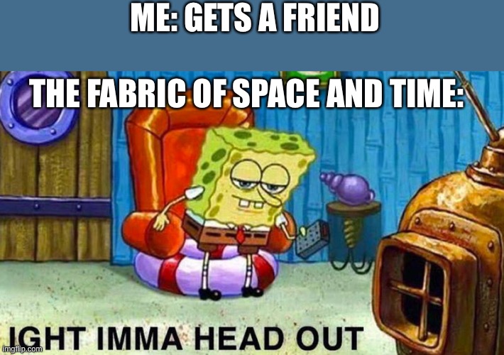 if i’ve got a friend, space and time would just explode cuz of how impossible it is | ME: GETS A FRIEND; THE FABRIC OF SPACE AND TIME: | image tagged in aight ima head out | made w/ Imgflip meme maker