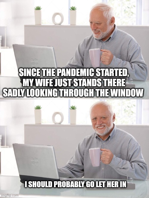 Or should I? | SINCE THE PANDEMIC STARTED, MY WIFE JUST STANDS THERE SADLY LOOKING THROUGH THE WINDOW; I SHOULD PROBABLY GO LET HER IN | image tagged in old man cup of coffee | made w/ Imgflip meme maker