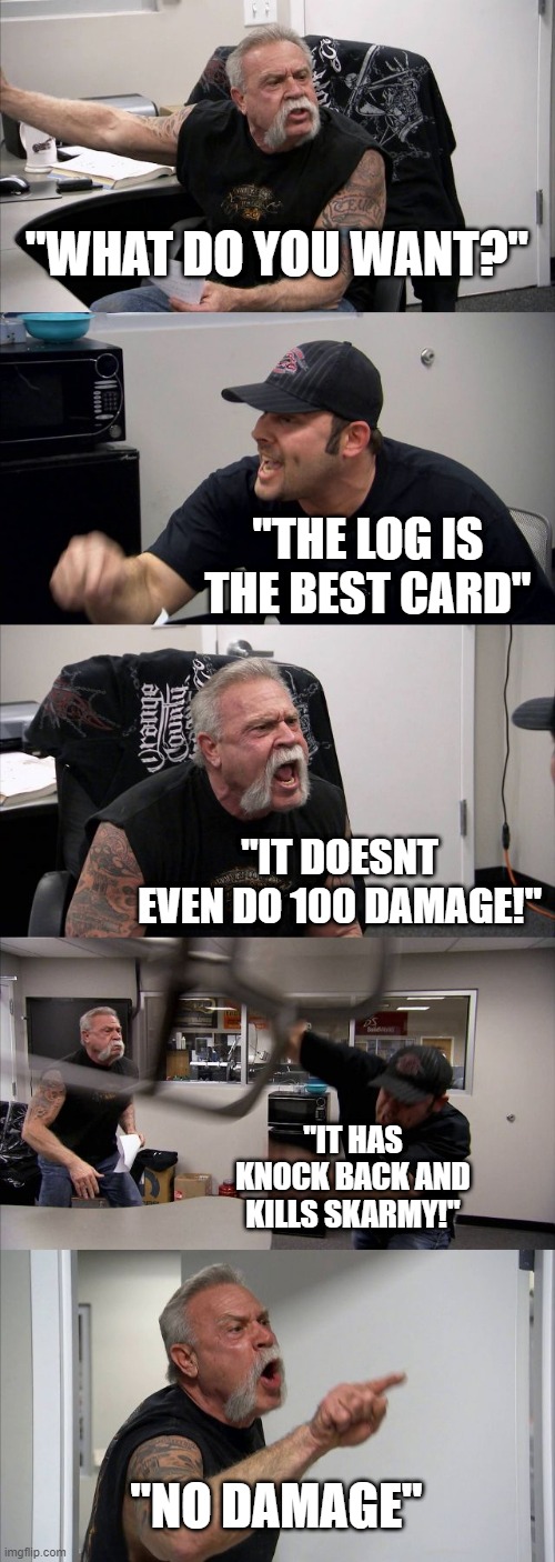 clash royale | "WHAT DO YOU WANT?"; "THE LOG IS THE BEST CARD"; "IT DOESNT EVEN DO 100 DAMAGE!"; "IT HAS KNOCK BACK AND KILLS SKARMY!"; "NO DAMAGE" | image tagged in memes,american chopper argument | made w/ Imgflip meme maker