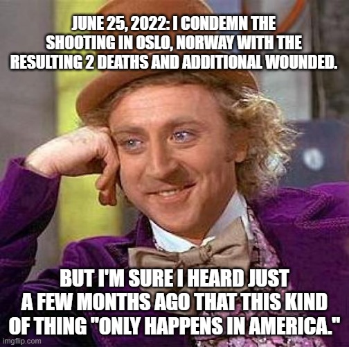 It DOES happen elsewhere. The media usually keeps it quiet. | JUNE 25, 2022: I CONDEMN THE SHOOTING IN OSLO, NORWAY WITH THE RESULTING 2 DEATHS AND ADDITIONAL WOUNDED. BUT I'M SURE I HEARD JUST A FEW MONTHS AGO THAT THIS KIND OF THING "ONLY HAPPENS IN AMERICA." | image tagged in creepy condescending wonka,gun violence,gun control | made w/ Imgflip meme maker