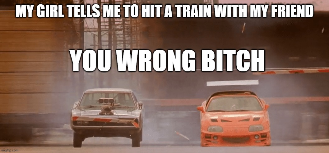 my girl tells me to | MY GIRL TELLS ME TO HIT A TRAIN WITH MY FRIEND; YOU WRONG BITCH | image tagged in the fast and the furious | made w/ Imgflip meme maker
