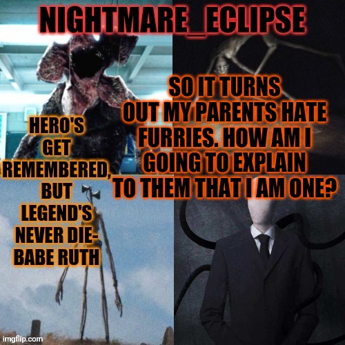 You have to be F*CKING KIDDING ME!!! | SO IT TURNS OUT MY PARENTS HATE FURRIES. HOW AM I GOING TO EXPLAIN TO THEM THAT I AM ONE? | image tagged in nightmare_eclipse horror announcement template | made w/ Imgflip meme maker