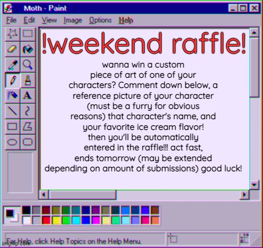 WEEKEND ART RAFFLE!!! submissions end tomorrow, act fast if you want in | !weekend raffle! wanna win a custom piece of art of one of your characters? Comment down below, a reference picture of your character (must be a furry for obvious reasons) that character's name, and your favorite ice cream flavor! then you'll be automatically entered in the raffle!!! act fast, ends tomorrow (may be extended depending on amount of submissions) good luck! | image tagged in moth temp 4 | made w/ Imgflip meme maker