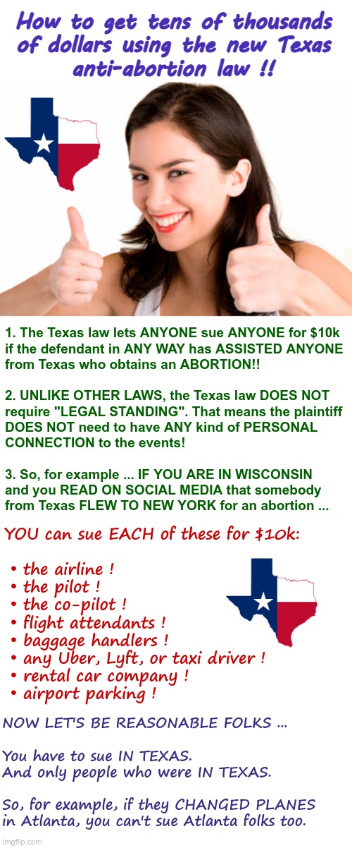 Thank You Texas!! | How to get tens of thousands
of dollars using the new Texas
anti-abortion law !! 1. The Texas law lets ANYONE sue ANYONE for $10k
if the defendant in ANY WAY has ASSISTED ANYONE
from Texas who obtains an ABORTION!!
 
2. UNLIKE OTHER LAWS, the Texas law DOES NOT
require "LEGAL STANDING". That means the plaintiff
DOES NOT need to have ANY kind of PERSONAL
CONNECTION to the events!
 
3. So, for example ... IF YOU ARE IN WISCONSIN
and you READ ON SOCIAL MEDIA that somebody
from Texas FLEW TO NEW YORK for an abortion ... YOU can sue EACH of these for $10k:
 
 • the airline !
 • the pilot !
 • the co-pilot !
 • flight attendants !
 • baggage handlers !
 • any Uber, Lyft, or taxi driver !
 • rental car company !
 • airport parking ! NOW LET'S BE REASONABLE FOLKS ...
 
You have to sue IN TEXAS. 
And only people who were IN TEXAS.
 
So, for example, if they CHANGED PLANES
in Atlanta, you can't sue Atlanta folks too. | image tagged in roe vs wade,abortion,scotus,texas,rick75230 | made w/ Imgflip meme maker