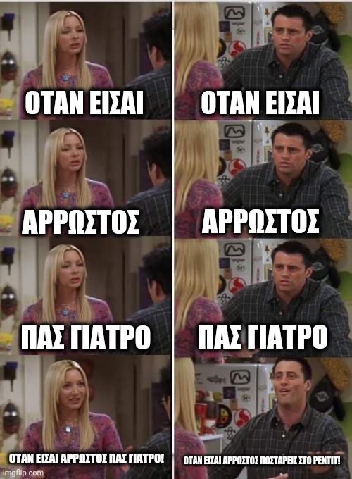 Phoebe Joey | ΟΤΑΝ ΕΙΣΑΙ; ΟΤΑΝ ΕΙΣΑΙ; ΑΡΡΩΣΤΟΣ; ΑΡΡΩΣΤΟΣ; ΠΑΣ ΓΙΑΤΡΟ; ΠΑΣ ΓΙΑΤΡΟ; ΟΤΑΝ ΕΙΣΑΙ ΑΡΡΩΣΤΟΣ ΠΑΣ ΓΙΑΤΡΟ! ΟΤΑΝ ΕΙΣΑΙ ΑΡΡΩΣΤΟΣ ΠΟΣΤΑΡΕΙΣ ΣΤΟ ΡΕΝΤΙΤ! | image tagged in phoebe joey | made w/ Imgflip meme maker