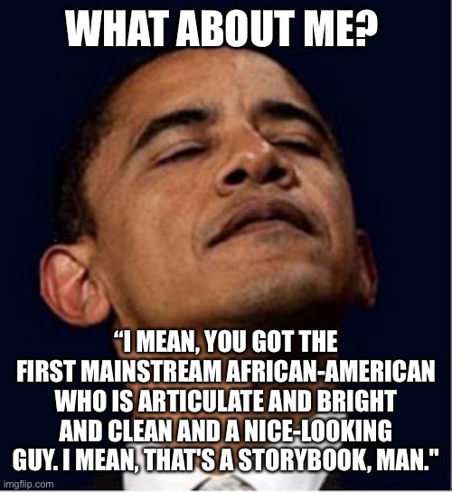 Barack Obama proud face | WHAT ABOUT ME? “I MEAN, YOU GOT THE FIRST MAINSTREAM AFRICAN-AMERICAN WHO IS ARTICULATE AND BRIGHT AND CLEAN AND A NICE-LOOKING GUY. I MEAN, | image tagged in barack obama proud face | made w/ Imgflip meme maker