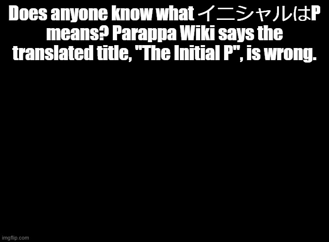 イニシャルはP | Does anyone know what イニシャルはP means? Parappa Wiki says the translated title, "The Initial P", is wrong. | image tagged in blank black,parappa,anime | made w/ Imgflip meme maker