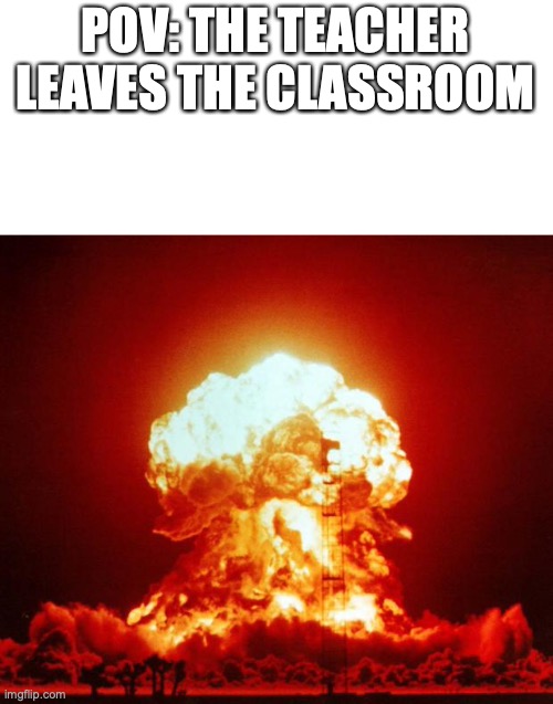relatable. | POV: THE TEACHER LEAVES THE CLASSROOM | image tagged in nuke | made w/ Imgflip meme maker