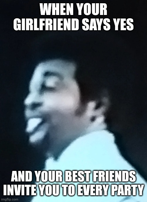 Dennis Edwards Proud | WHEN YOUR GIRLFRIEND SAYS YES; AND YOUR BEST FRIENDS INVITE YOU TO EVERY PARTY | image tagged in funny,memes,funny memes | made w/ Imgflip meme maker