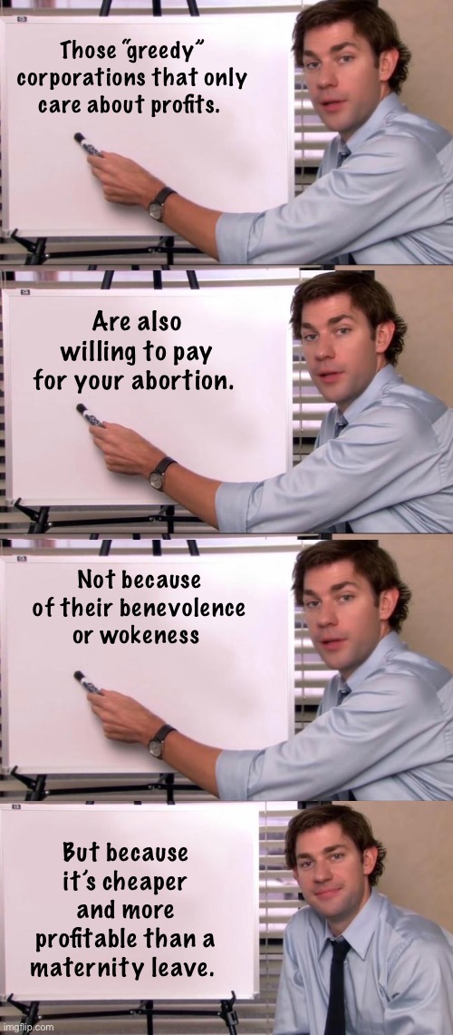 Those kind hearted capitalists. | Those “greedy” corporations that only care about profits. Are also willing to pay for your abortion. Not because of their benevolence or wokeness; But because it’s cheaper and more profitable than a maternity leave. | image tagged in jim halpert explains,politics lol,memes | made w/ Imgflip meme maker