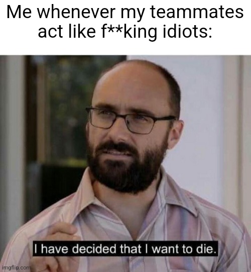 I.AM.THE.ONLY.ONE.DOING.WORK | Me whenever my teammates act like f**king idiots: | image tagged in i have decided that i want to die | made w/ Imgflip meme maker