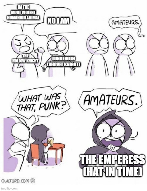 violence | IM THE MOST VIOLENT HUMANOID ANIMAL; NO I AM; THE HOLLOW KNIGHT; LUNKEROTH (SHOVEL KNIGHT); THE EMPERESS (HAT IN TIME) | image tagged in amateurs | made w/ Imgflip meme maker