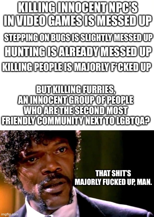 If anyone really finds joy in that, go straight to a mental hospital. | KILLING INNOCENT NPC’S IN VIDEO GAMES IS MESSED UP; STEPPING ON BUGS IS SLIGHTLY MESSED UP; HUNTING IS ALREADY MESSED UP; KILLING PEOPLE IS MAJORLY F*CKED UP; BUT KILLING FURRIES, AN INNOCENT GROUP OF PEOPLE WHO ARE THE SECOND MOST FRIENDLY COMMUNITY NEXT TO LGBTQA? THAT SHIT’S MAJORLY FUCKED UP, MAN. | image tagged in that shit's fucked up,furry memes,the furry fandom,furry,anti furry,furries | made w/ Imgflip meme maker