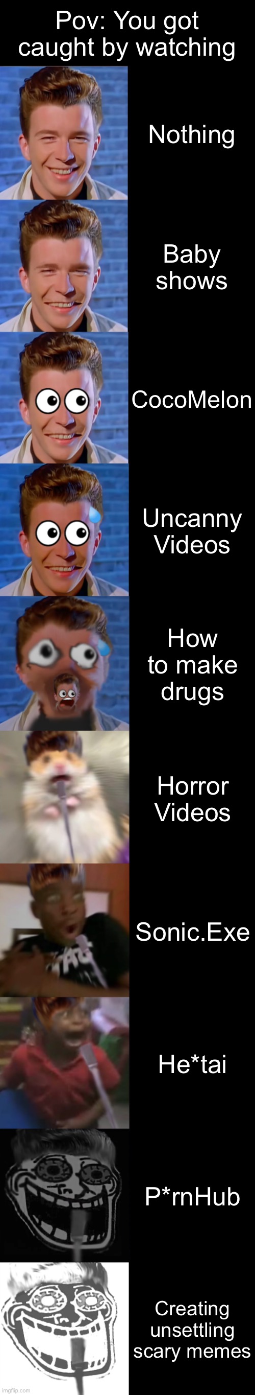 Rick Astley Becoming Scared (you caught by watching) | Pov: You got caught by watching; Nothing; Baby shows; CocoMelon; Uncanny Videos; How to make drugs; Horror Videos; Sonic.Exe; He*tai; P*rnHub; Creating unsettling scary memes | image tagged in rick astley becoming scared | made w/ Imgflip meme maker