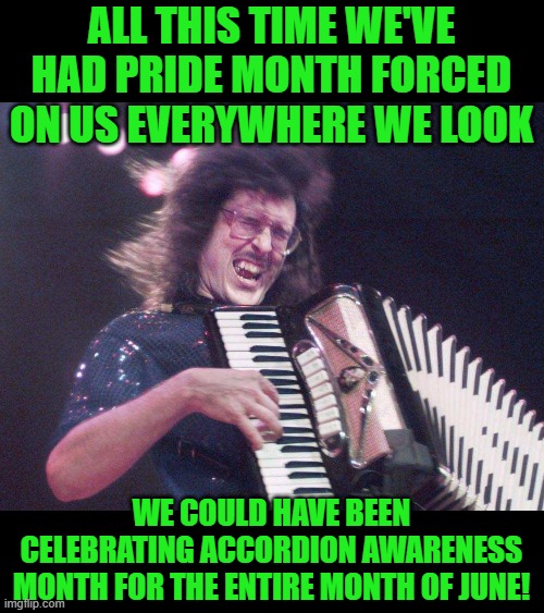 No Joke! https://www.toledolibrary.org/blog/june-is-national-accordion-appreciation-month |  ALL THIS TIME WE'VE HAD PRIDE MONTH FORCED ON US EVERYWHERE WE LOOK; WE COULD HAVE BEEN CELEBRATING ACCORDION AWARENESS MONTH FOR THE ENTIRE MONTH OF JUNE! | image tagged in weird al accordion | made w/ Imgflip meme maker