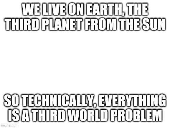 The more you know | WE LIVE ON EARTH, THE THIRD PLANET FROM THE SUN; SO TECHNICALLY, EVERYTHING IS A THIRD WORLD PROBLEM | image tagged in blank white template | made w/ Imgflip meme maker