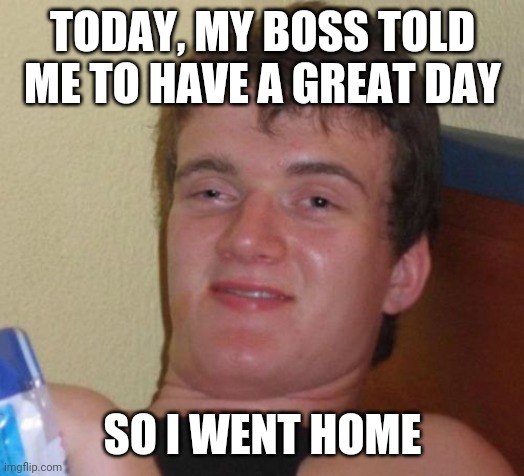 He said to have a great day | TODAY, MY BOSS TOLD ME TO HAVE A GREAT DAY; SO I WENT HOME | image tagged in memes,10 guy | made w/ Imgflip meme maker