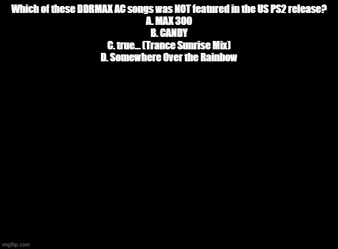ddr trivia | Which of these DDRMAX AC songs was NOT featured in the US PS2 release?
A. MAX 300
B. CANDY
C. true... (Trance Sunrise Mix)
D. Somewhere Over the Rainbow | image tagged in blank black,ddr | made w/ Imgflip meme maker
