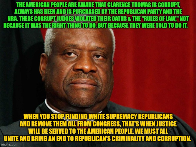 Clarence Thomas | THE AMERICAN PEOPLE ARE AWARE THAT CLARENCE THOMAS IS CORRUPT, ALWAYS HAS BEEN AND IS PURCHASED BY THE REPUBLICAN PARTY AND THE NRA. THESE CORRUPT JUDGES VIOLATED THEIR OATHS & THE "RULES OF LAW," NOT BECAUSE IT WAS THE RIGHT THING TO DO, BUT BECAUSE THEY WERE TOLD TO DO IT. WHEN YOU STOP FUNDING WHITE SUPREMACY REPUBLICANS AND REMOVE THEM ALL FROM CONGRESS, THAT'S WHEN JUSTICE WILL BE SERVED TO THE AMERICAN PEOPLE. WE MUST ALL UNITE AND BRING AN END TO REPUBLICAN'S CRIMINALITY AND CORRUPTION. | image tagged in clarence thomas | made w/ Imgflip meme maker