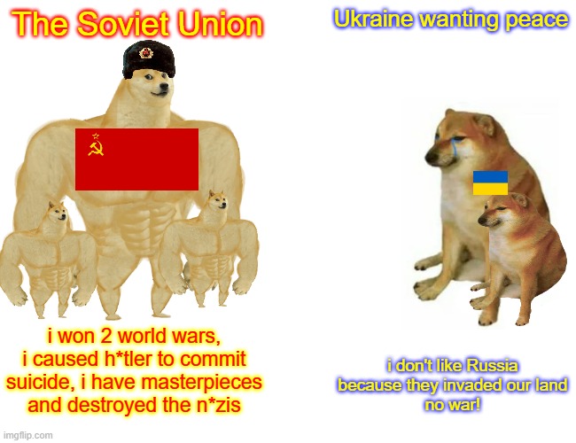 Buff Doge vs. Cheems Meme | The Soviet Union; Ukraine wanting peace; i won 2 world wars, i caused h*tler to commit suicide, i have masterpieces and destroyed the n*zis; i don't like Russia because they invaded our land
no war! | image tagged in memes,buff doge vs cheems | made w/ Imgflip meme maker
