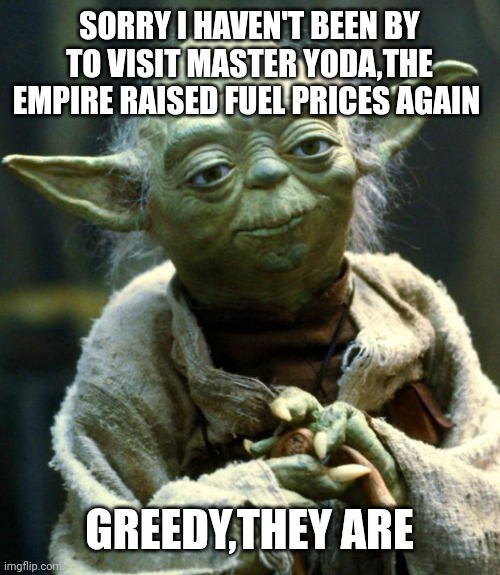 Star Wars Yoda |  SORRY I HAVEN'T BEEN BY TO VISIT MASTER YODA,THE EMPIRE RAISED FUEL PRICES AGAIN; GREEDY,THEY ARE | image tagged in memes,star wars yoda | made w/ Imgflip meme maker