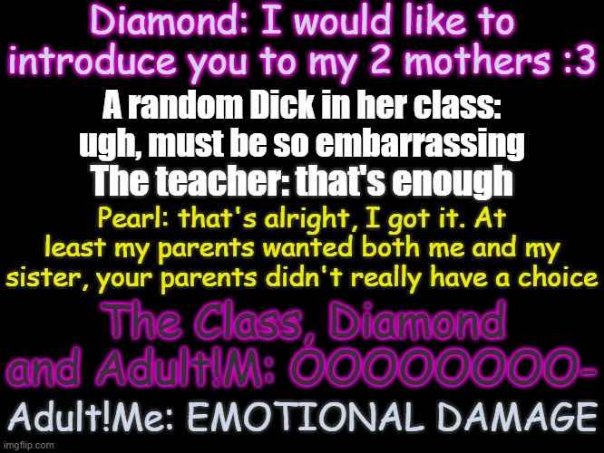 Based on a video I watched | Diamond: I would like to introduce you to my 2 mothers :3; A random Dick in her class: ugh, must be so embarrassing; The teacher: that's enough; Pearl: that's alright, I got it. At least my parents wanted both me and my sister, your parents didn't really have a choice; The Class, Diamond and Adult!M: OOOOOOOO-; Adult!Me: EMOTIONAL DAMAGE | image tagged in blck | made w/ Imgflip meme maker