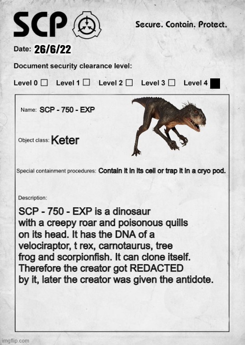 SCP document - SCP - 750 - EXP | 26/6/22; SCP - 750 - EXP; Keter; Contain it in its cell or trap it in a cryo pod. SCP - 750 - EXP is a dinosaur with a creepy roar and poisonous quills on its head. It has the DNA of a velociraptor, t rex, carnotaurus, tree frog and scorpionfish. It can clone itself. Therefore the creator got REDACTED by it, later the creator was given the antidote. | image tagged in scp document | made w/ Imgflip meme maker