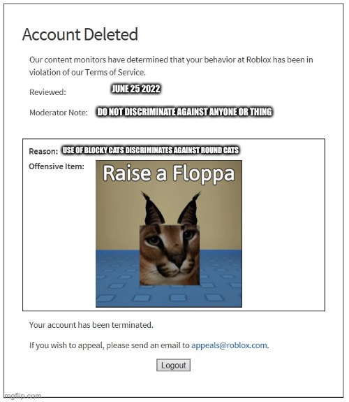 Raise a Floppa ban screens be like: | JUNE 25 2022; DO NOT DISCRIMINATE AGAINST ANYONE OR THING; USE OF BLOCKY CATS DISCRIMINATES AGAINST ROUND CATS | image tagged in banned from roblox,roblox,memes,funny,roblox bans,raise a floppa | made w/ Imgflip meme maker
