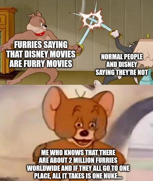 Shit got real | FURRIES SAYING THAT DISNEY MOVIES ARE FURRY MOVIES; NORMAL PEOPLE AND DISNEY SAYING THEY'RE NOT; ME WHO KNOWS THAT THERE ARE ABOUT 2 MILLION FURRIES WORLDWIDE AND IF THEY ALL GO TO ONE PLACE, ALL IT TAKES IS ONE NUKE.... | image tagged in tom and jerry swordfight | made w/ Imgflip meme maker