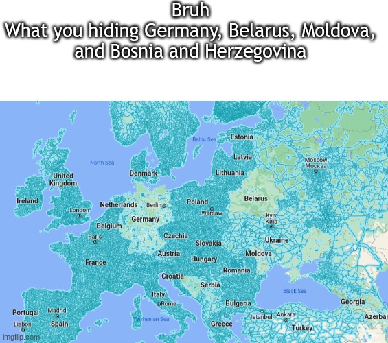 lol there no street view | Bruh
What you hiding Germany, Belarus, Moldova, and Bosnia and Herzegovina | image tagged in blank white template | made w/ Imgflip meme maker