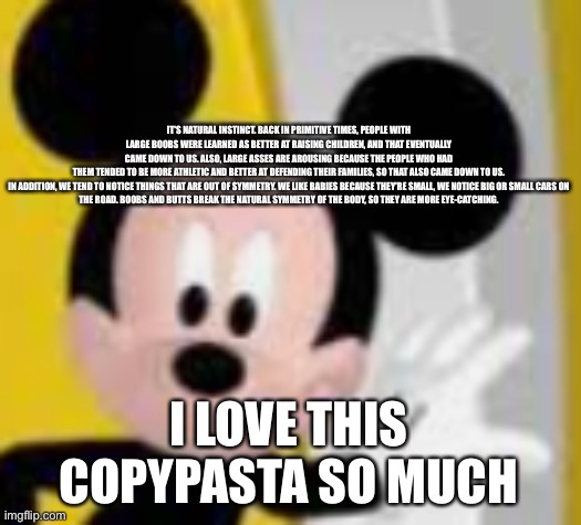 mickey mice | IT'S NATURAL INSTINCT. BACK IN PRIMITIVE TIMES, PEOPLE WITH LARGE BOOBS WERE LEARNED AS BETTER AT RAISING CHILDREN, AND THAT EVENTUALLY CAME DOWN TO US. ALSO, LARGE ASSES ARE AROUSING BECAUSE THE PEOPLE WHO HAD THEM TENDED TO BE MORE ATHLETIC AND BETTER AT DEFENDING THEIR FAMILIES, SO THAT ALSO CAME DOWN TO US.

IN ADDITION, WE TEND TO NOTICE THINGS THAT ARE OUT OF SYMMETRY. WE LIKE BABIES BECAUSE THEY'RE SMALL, WE NOTICE BIG OR SMALL CARS ON THE ROAD. BOOBS AND BUTTS BREAK THE NATURAL SYMMETRY OF THE BODY, SO THEY ARE MORE EYE-CATCHING. I LOVE THIS COPYPASTA SO MUCH | image tagged in mickey mice | made w/ Imgflip meme maker