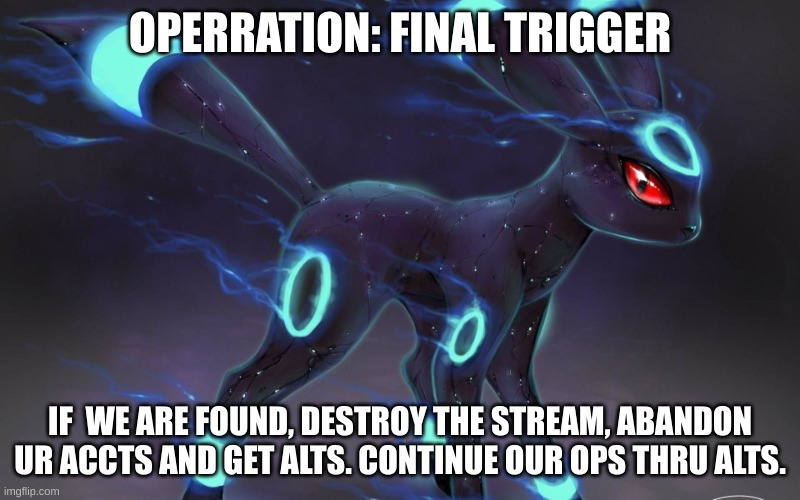 umbreon update template. | OPERRATION: FINAL TRIGGER; IF  WE ARE FOUND, DESTROY THE STREAM, ABANDON UR ACCTS AND GET ALTS. CONTINUE OUR OPS THRU ALTS. | image tagged in umbreon update template | made w/ Imgflip meme maker