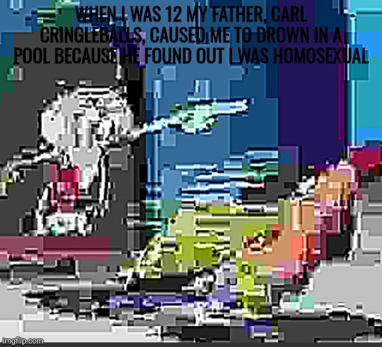 Some extremely low quality SpongeBob JPEG | WHEN I WAS 12 MY FATHER, CARL CRINGLEBALLS, CAUSED ME TO DROWN IN A POOL BECAUSE HE FOUND OUT I WAS HOMOSEXUAL | image tagged in some extremely low quality spongebob jpeg | made w/ Imgflip meme maker