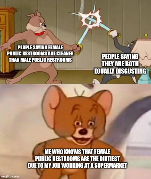 Its true | PEOPLE SAYING FEMALE PUBLIC RESTROOMS ARE CLEANER THAN MALE PUBLIC RESTROOMS; PEOPLE SAYING THEY ARE BOTH EQUALLY DISGUSTING; ME WHO KNOWS THAT FEMALE PUBLIC RESTROOMS ARE THE DIRTIEST DUE TO MY JOB WORKING AT A SUPERMARKET | image tagged in tom and jerry swordfight | made w/ Imgflip meme maker