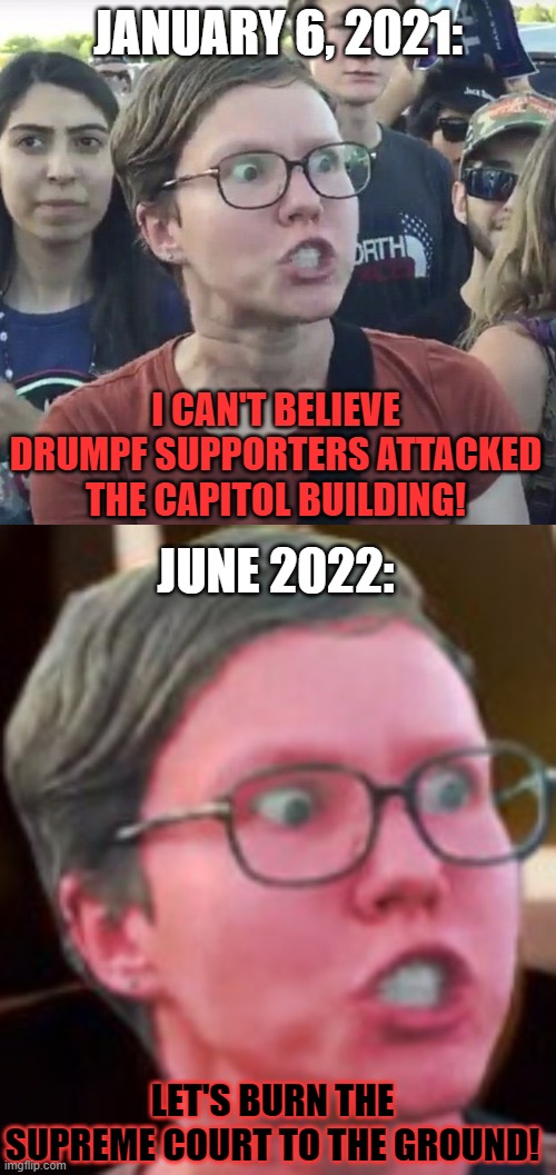  JANUARY 6, 2021:; I CAN'T BELIEVE DRUMPF SUPPORTERS ATTACKED THE CAPITOL BUILDING! JUNE 2022:; LET'S BURN THE SUPREME COURT TO THE GROUND! | image tagged in memes,feminist,angry,abortion,supreme court,attack | made w/ Imgflip meme maker