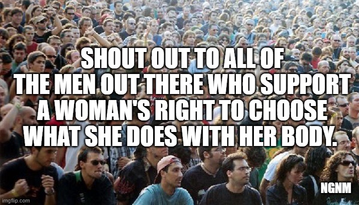 crowd of men | SHOUT OUT TO ALL OF THE MEN OUT THERE WHO SUPPORT A WOMAN'S RIGHT TO CHOOSE WHAT SHE DOES WITH HER BODY. NGNM | image tagged in crowd of men | made w/ Imgflip meme maker