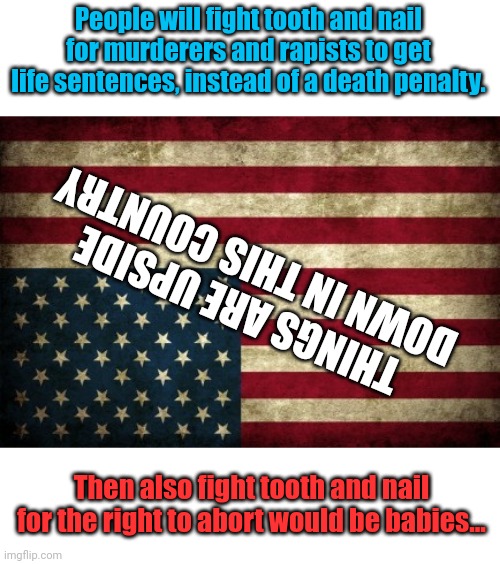 I mean... | People will fight tooth and nail for murderers and rapists to get life sentences, instead of a death penalty. THINGS ARE UPSIDE DOWN IN THIS COUNTRY; Then also fight tooth and nail for the right to abort would be babies... | image tagged in upside down flag | made w/ Imgflip meme maker