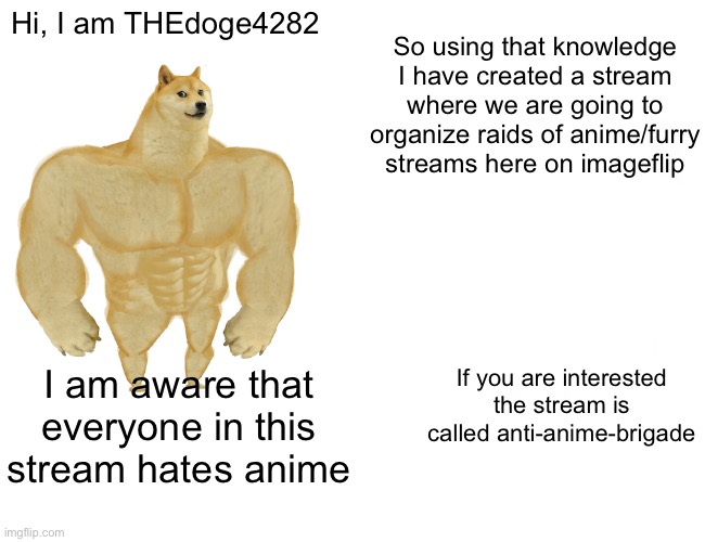 Buff Doge vs. Cheems | Hi, I am THEdoge4282; So using that knowledge I have created a stream where we are going to organize raids of anime/furry streams here on imageflip; If you are interested the stream is called anti-anime-brigade; I am aware that everyone in this stream hates anime | image tagged in memes,buff doge vs cheems | made w/ Imgflip meme maker