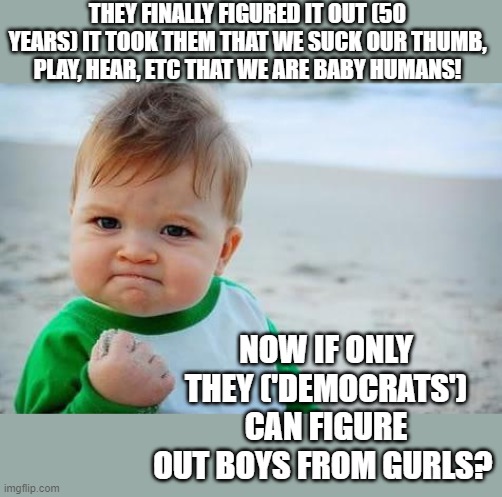 Dignity, messing with the wrong generation | THEY FINALLY FIGURED IT OUT (50 YEARS) IT TOOK THEM THAT WE SUCK OUR THUMB, PLAY, HEAR, ETC THAT WE ARE BABY HUMANS! NOW IF ONLY THEY ('DEMOCRATS') CAN FIGURE OUT BOYS FROM GURLS? | image tagged in fist pump baby,pro life,babys,abortion is murder,tired of hearing about transgenders | made w/ Imgflip meme maker