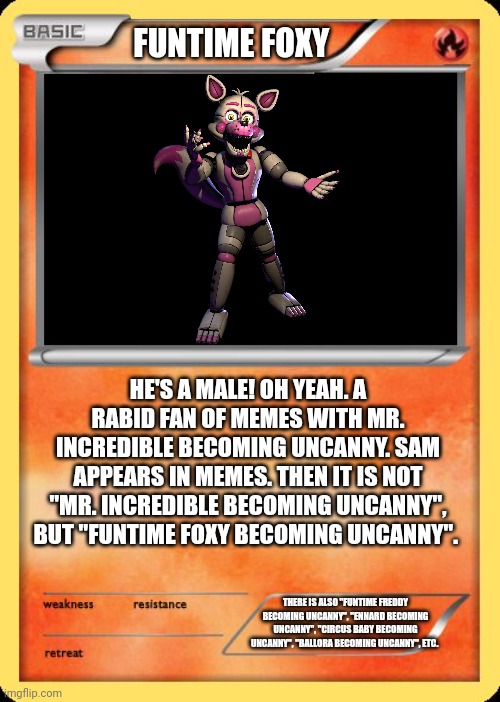 Funtime Foxy (my friend) |  FUNTIME FOXY; HE'S A MALE! OH YEAH. A RABID FAN OF MEMES WITH MR. INCREDIBLE BECOMING UNCANNY. SAM APPEARS IN MEMES. THEN IT IS NOT "MR. INCREDIBLE BECOMING UNCANNY", BUT "FUNTIME FOXY BECOMING UNCANNY". THERE IS ALSO "FUNTIME FREDDY BECOMING UNCANNY", "ENNARD BECOMING UNCANNY", "CIRCUS BABY BECOMING UNCANNY", "BALLORA BECOMING UNCANNY", ETC. | image tagged in blank pokemon card | made w/ Imgflip meme maker