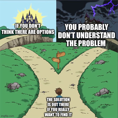 Two Paths | IF YOU DON’T THINK THERE ARE OPTIONS; YOU PROBABLY DON’T UNDERSTAND THE PROBLEM; THE SOLUTION IS OUT THERE IF YOU REALLY WANT TO FIND IT | image tagged in two paths | made w/ Imgflip meme maker