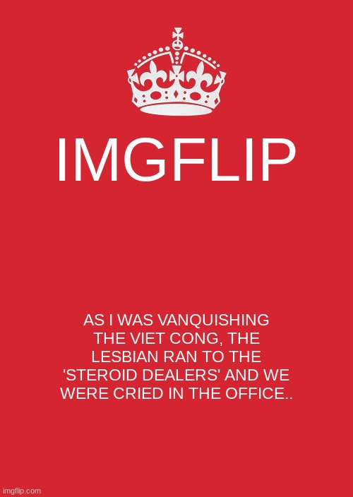 Keep Calm And Carry On Red | IMGFLIP; AS I WAS VANQUISHING THE VIET CONG, THE LESBIAN RAN TO THE 'STEROID DEALERS' AND WE WERE CRIED IN THE OFFICE.. | image tagged in memes,keep calm and carry on red | made w/ Imgflip meme maker