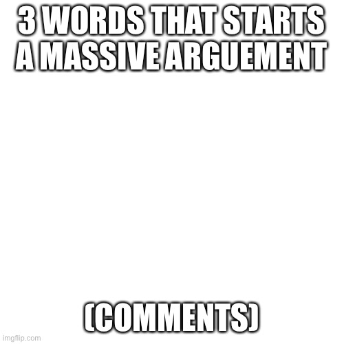 Blank Transparent Square Meme | 3 WORDS THAT STARTS A MASSIVE ARGUEMENT; (COMMENTS) | image tagged in memes,blank transparent square | made w/ Imgflip meme maker