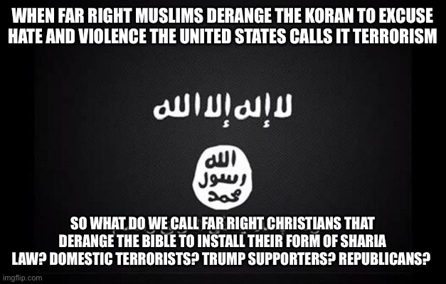 ISIS Flag | WHEN FAR RIGHT MUSLIMS DERANGE THE KORAN TO EXCUSE HATE AND VIOLENCE THE UNITED STATES CALLS IT TERRORISM; SO WHAT DO WE CALL FAR RIGHT CHRISTIANS THAT DERANGE THE BIBLE TO INSTALL THEIR FORM OF SHARIA LAW? DOMESTIC TERRORISTS? TRUMP SUPPORTERS? REPUBLICANS? | image tagged in isis flag | made w/ Imgflip meme maker