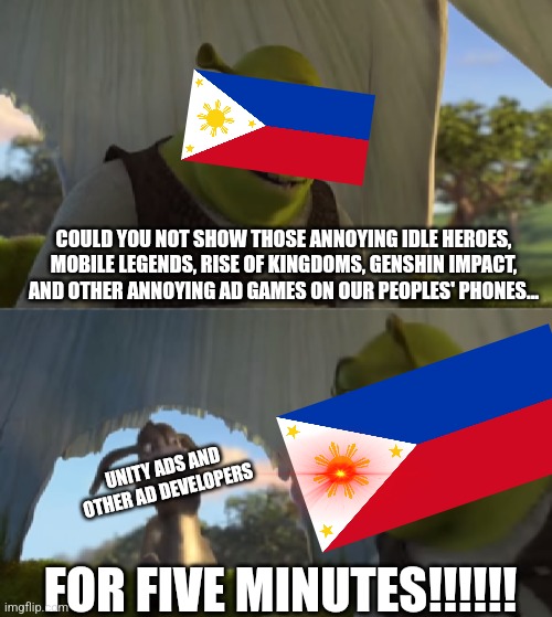 I dont know about you, but i know this happens to every country! |  COULD YOU NOT SHOW THOSE ANNOYING IDLE HEROES, MOBILE LEGENDS, RISE OF KINGDOMS, GENSHIN IMPACT, AND OTHER ANNOYING AD GAMES ON OUR PEOPLES' PHONES... UNITY ADS AND OTHER AD DEVELOPERS; FOR FIVE MINUTES!!!!!! | image tagged in for five minutes | made w/ Imgflip meme maker