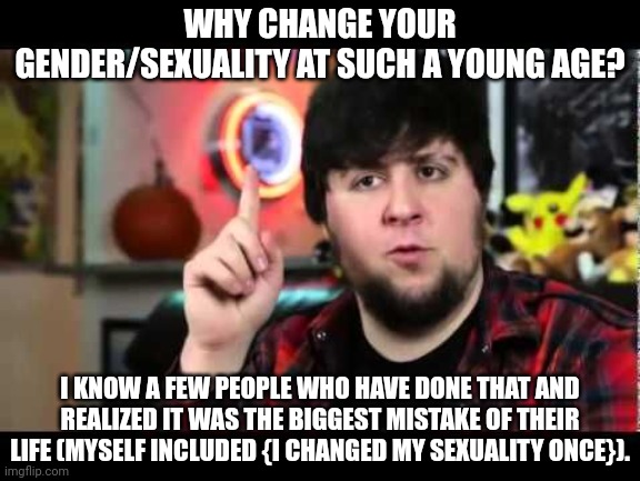 Wouldn't changing your gender/sexuality at an older age be wiser since, your brain is more developed? | WHY CHANGE YOUR GENDER/SEXUALITY AT SUCH A YOUNG AGE? I KNOW A FEW PEOPLE WHO HAVE DONE THAT AND REALIZED IT WAS THE BIGGEST MISTAKE OF THEIR LIFE (MYSELF INCLUDED {I CHANGED MY SEXUALITY ONCE}). | image tagged in jontron i have several questions | made w/ Imgflip meme maker