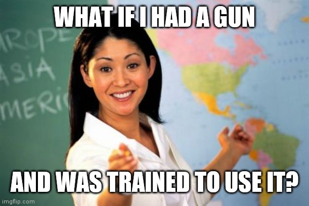 Unhelpful High School Teacher Meme | WHAT IF I HAD A GUN AND WAS TRAINED TO USE IT? | image tagged in memes,unhelpful high school teacher | made w/ Imgflip meme maker