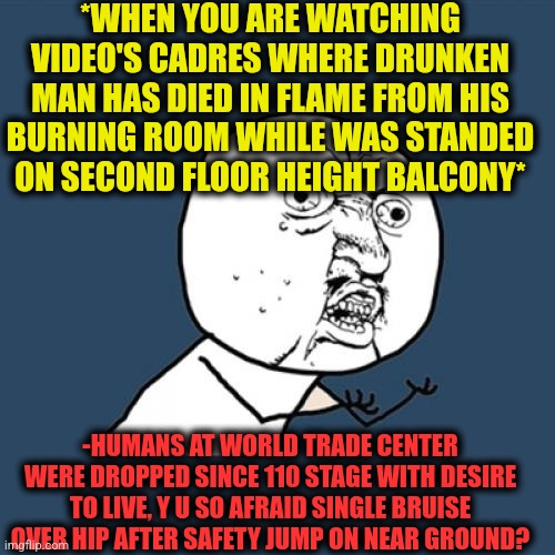 -Is life so pointless? | *WHEN YOU ARE WATCHING VIDEO'S CADRES WHERE DRUNKEN MAN HAS DIED IN FLAME FROM HIS BURNING ROOM WHILE WAS STANDED ON SECOND FLOOR HEIGHT BALCONY*; -HUMANS AT WORLD TRADE CENTER WERE DROPPED SINCE 110 STAGE WITH DESIRE TO LIVE, Y U SO AFRAID SINGLE BRUISE OVER HIP AFTER SAFETY JUMP ON NEAR GROUND? | image tagged in memes,y u no,burning house girl,soldier jump spetznaz,world trade center,get a life | made w/ Imgflip meme maker